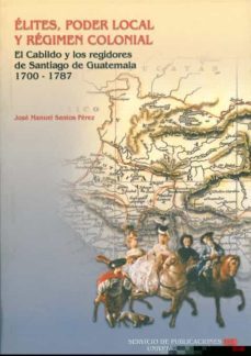 elites, poder local y regimen colonial: el cabildo y los regidore s de santiago de guatemala 1700-1787-9788477865728