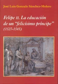 felipe ii: la educacion de un felicisimo principe (1527-1545)-jose luis gonzalo sanchez molero-9788400097738