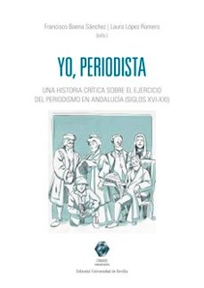 yo, periodista. una historia critica sobre el ejercicio del perio dismo en andalucia (siglos xvo - xxi)-francisco baena sanchez-9791370330378