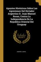 APUNTES HISTÓRICOS SOBRE LAS AGRESIONES DEL DICTADOR ARGENTINO D. JUAN MANUEL ROSAS, CONTRA LA INDEPENDENCIA DE LA REPUBLICA ORIENTAL DEL URUGUAY